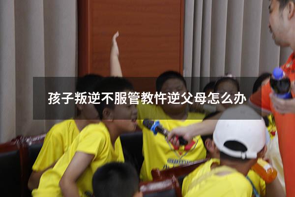 孩子叛逆不服管教忤逆父母怎么办（17岁叛逆管不了怎么办）
