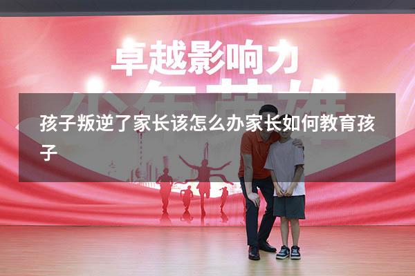 孩子叛逆了家长该怎么办家长如何教育孩子