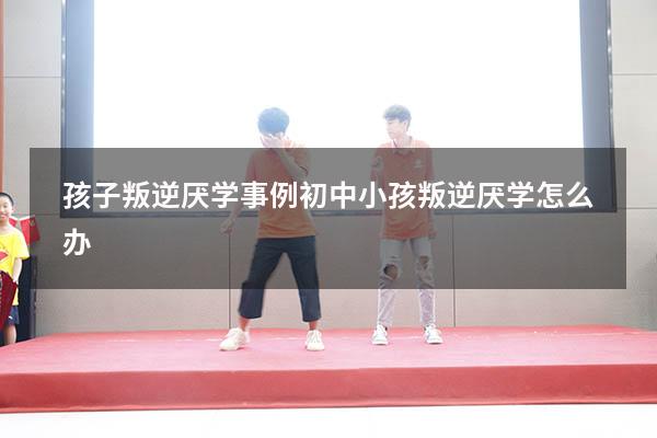 孩子叛逆厌学事例（初中小孩叛逆厌学怎么办）