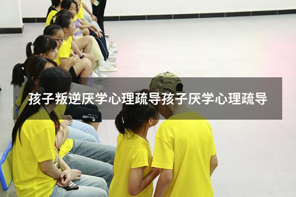 孩子叛逆厌学心理疏导（孩子厌学心理疏导）