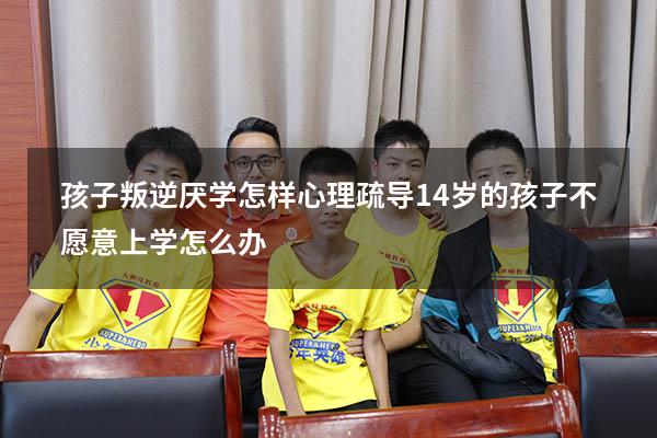 孩子叛逆厌学怎样心理疏导（14岁的孩子不愿意上学怎么办）