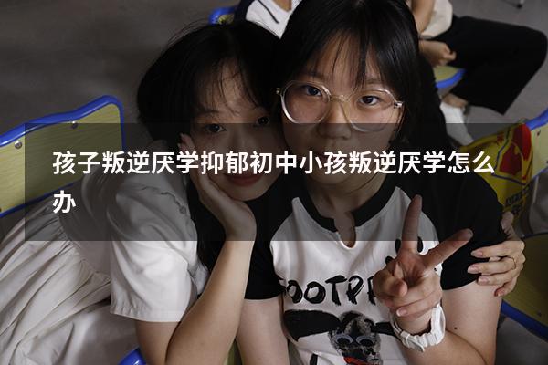 孩子叛逆厌学抑郁（初中小孩叛逆厌学怎么办）