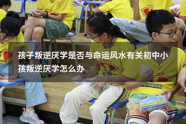 孩子叛逆厌学是否与命运风水有关（初中小孩叛逆厌学怎么办）