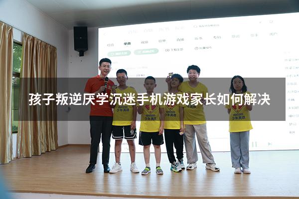 孩子叛逆厌学沉迷手机游戏家长如何解决