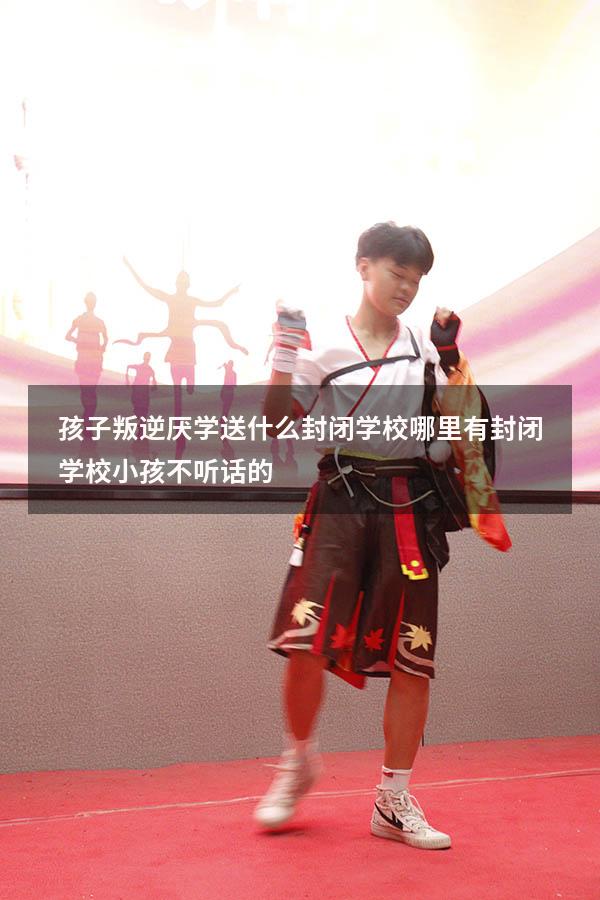 孩子叛逆厌学送什么封闭学校（哪里有封闭学校小孩不听话的）