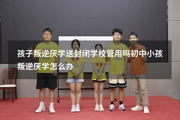 孩子叛逆厌学送封闭学校管用吗（初中小孩叛逆厌学怎么办）