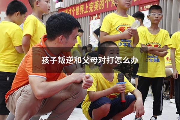 孩子叛逆和父母对打怎么办