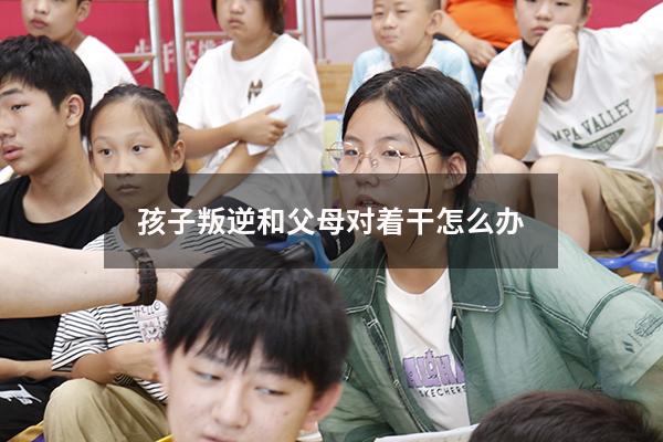 孩子叛逆和父母对着干怎么办