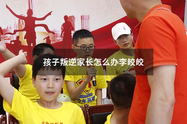 孩子叛逆家长怎么办李皎皎