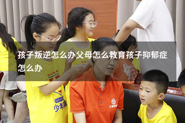 孩子叛逆怎么办父母怎么教育孩子抑郁症怎么办