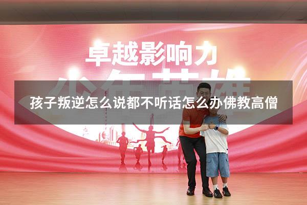 孩子叛逆怎么说都不听话怎么办佛教高僧