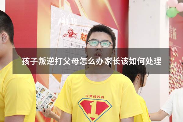 孩子叛逆打父母怎么办家长该如何处理