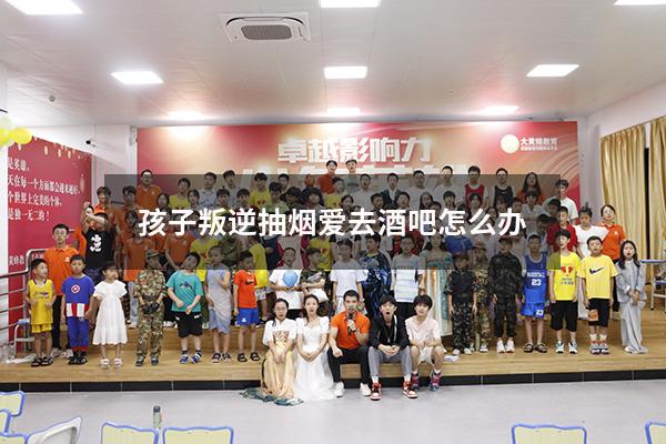 孩子叛逆抽烟爱去酒吧怎么办