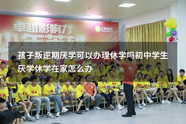 孩子叛逆期厌学可以办理休学吗（初中学生厌学休学在家怎么办）