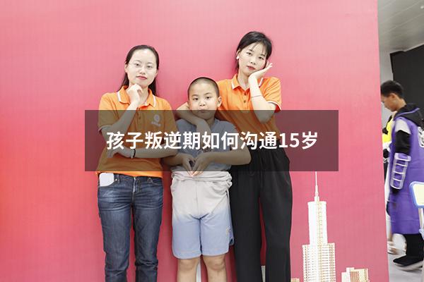 孩子叛逆期如何沟通15岁（十五岁孩子叛逆怎么管教更有效）