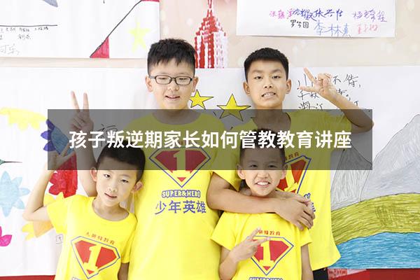 孩子叛逆期家长如何管教教育讲座