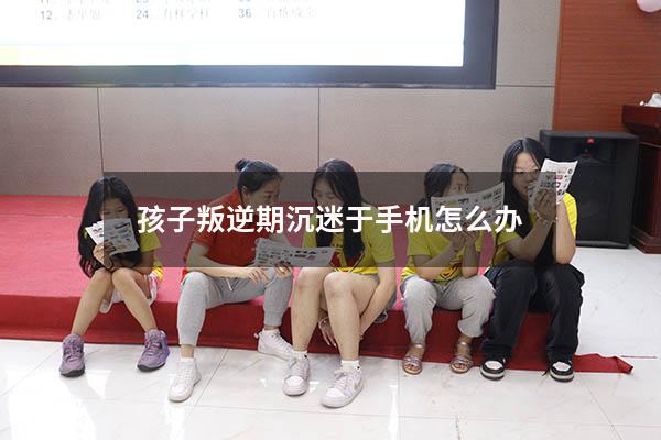 孩子叛逆期沉迷于手机怎么办