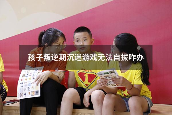 孩子叛逆期沉迷游戏无法自拔咋办