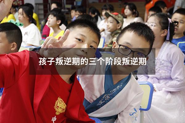 孩子叛逆期的三个阶段叛逆期