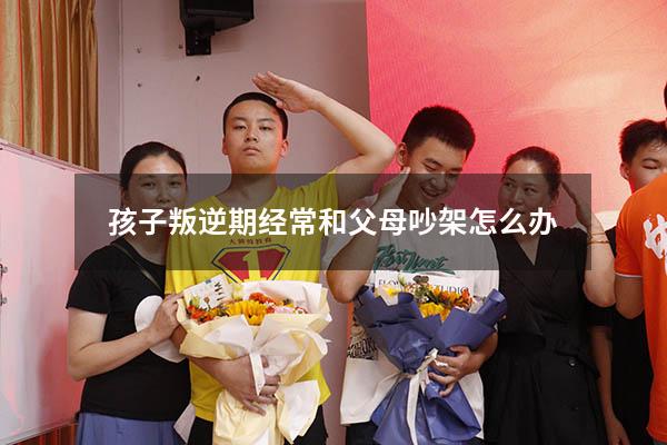 孩子叛逆期经常和父母吵架怎么办