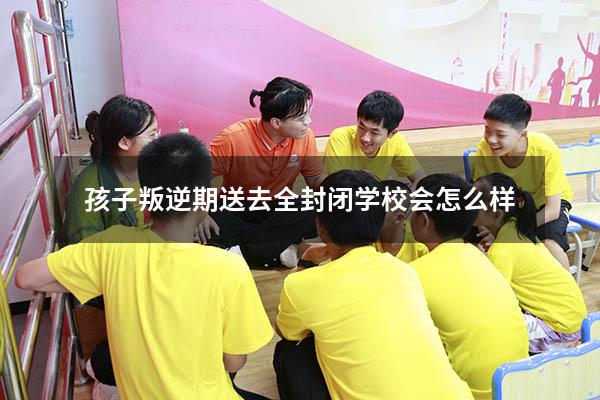 孩子叛逆期送去全封闭学校会怎么样