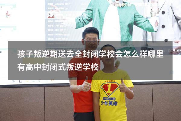 孩子叛逆期送去全封闭学校会怎么样（哪里有高中封闭式叛逆学校）