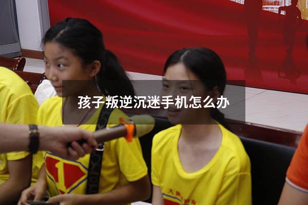 孩子叛逆沉迷手机怎么办