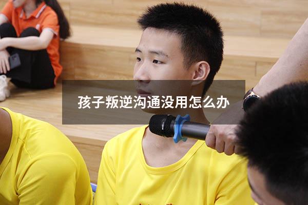 孩子叛逆沟通没用怎么办