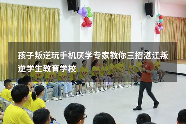 孩子叛逆玩手机厌学专家教你三招（湛江叛逆学生教育学校）