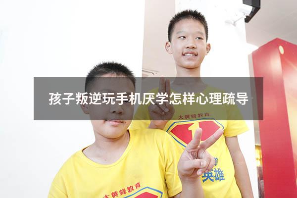 孩子叛逆玩手机厌学怎样心理疏导