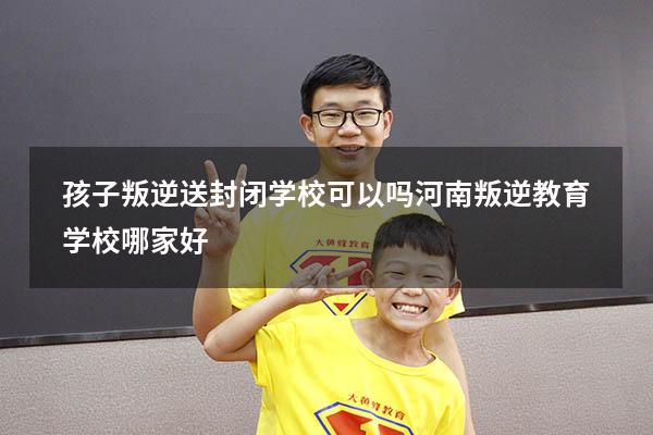 孩子叛逆送封闭学校可以吗（河南叛逆教育学校哪家好）