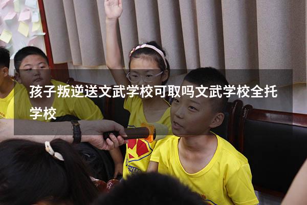 孩子叛逆，送文武学校可取吗（文武学校全托学校）
