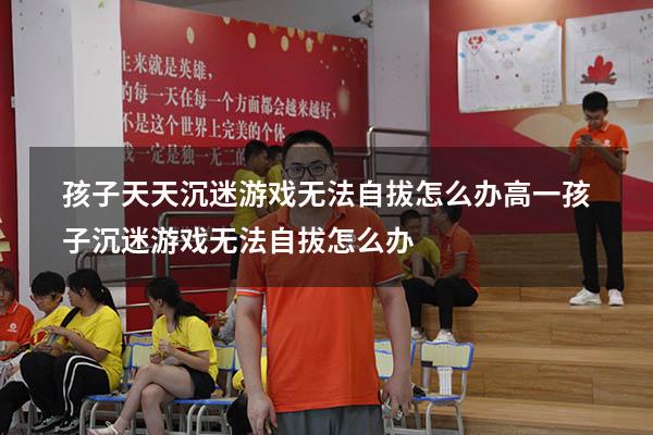 孩子天天沉迷游戏无法自拔怎么办（高一孩子沉迷游戏无法自拔怎么办）