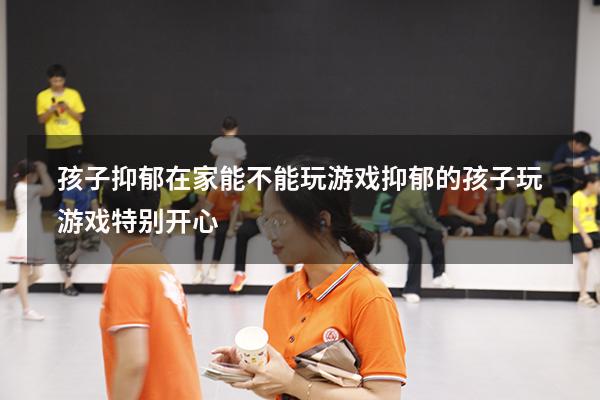 孩子抑郁在家能不能玩游戏（抑郁的孩子玩游戏特别开心）