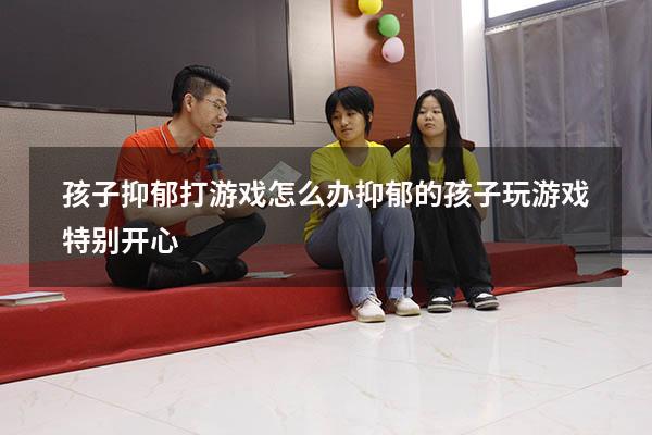 孩子抑郁打游戏怎么办（抑郁的孩子玩游戏特别开心）