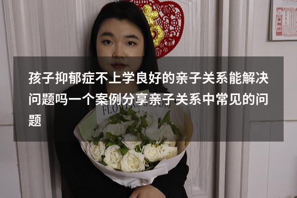 孩子抑郁症，不上学，良好的亲子关系能解决问题吗，一个案例分享（亲子关系中常见的问题）