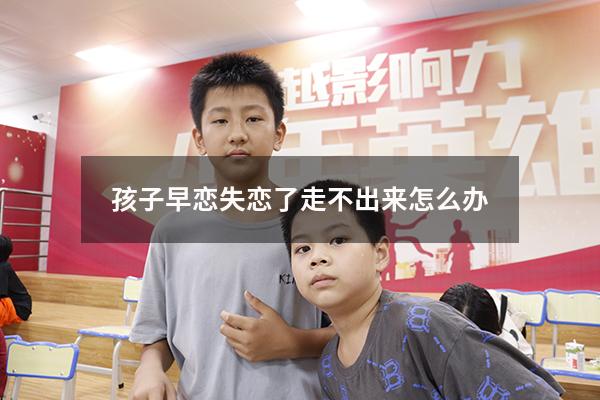 孩子早恋失恋了走不出来怎么办