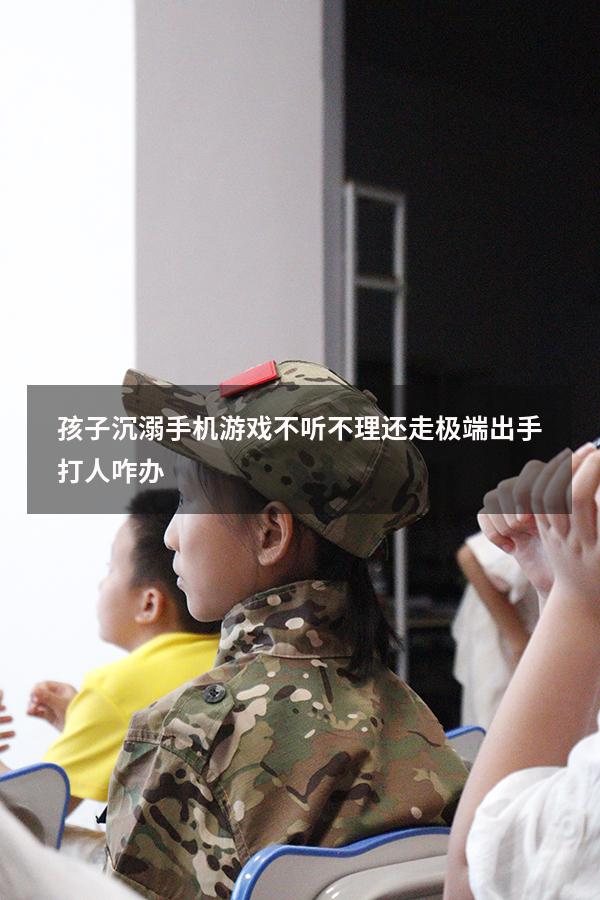 孩子沉溺手机游戏不听不理还走极端出手打人咋办
