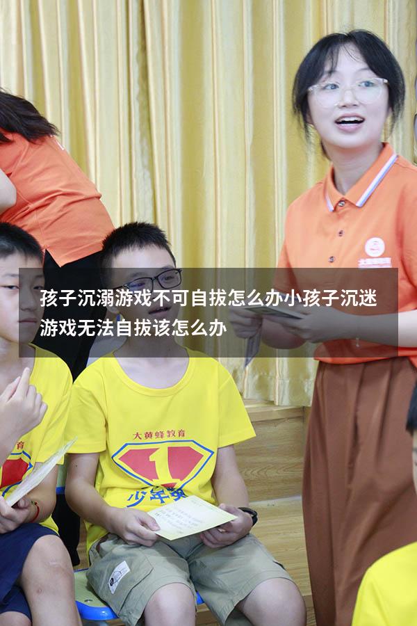 孩子沉溺游戏不可自拔怎么办（小孩子沉迷游戏无法自拔该怎么办）