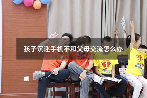 孩子沉迷手机不和父母交流怎么办（孩子沉迷于手机不愿去上学怎么办）