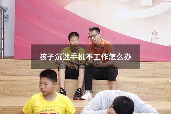 孩子沉迷手机不工作怎么办
