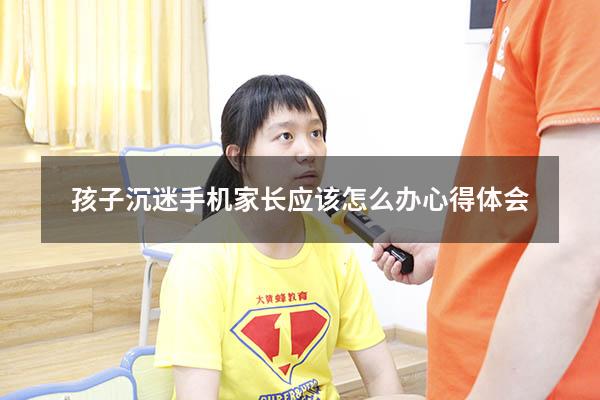 孩子沉迷手机家长应该怎么办心得体会（如何拯救沉迷手机的孩子）