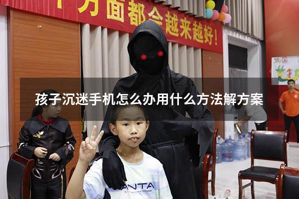 孩子沉迷手机怎么办用什么方法解方案