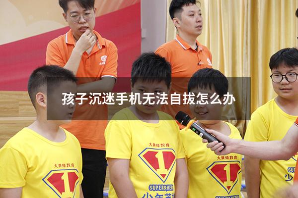 孩子沉迷手机无法自拔怎么办