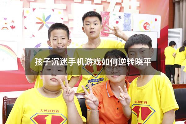孩子沉迷手机游戏如何逆转晓平（儿童沉迷手机怎么办,用什么方法）