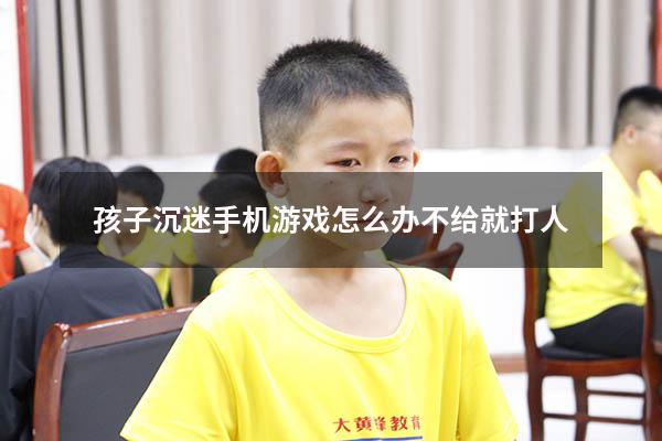 孩子沉迷手机游戏怎么办不给就打人
