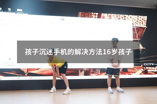 孩子沉迷手机的解决方法16岁孩子（15岁孩子沉迷手机怎么办）