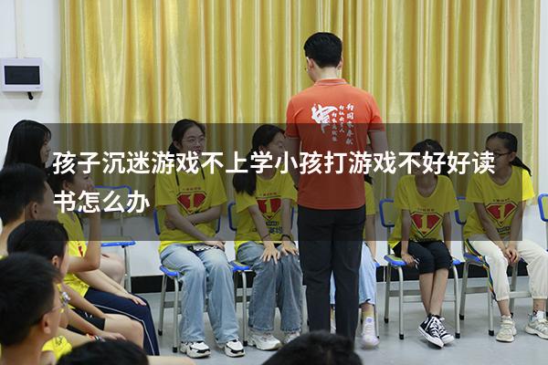 孩子沉迷游戏不上学（小孩打游戏不好好读书怎么办）