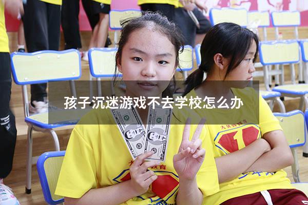 孩子沉迷游戏不去学校怎么办