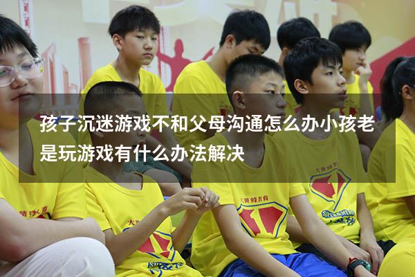 孩子沉迷游戏不和父母沟通怎么办（小孩老是玩游戏有什么办法解决）